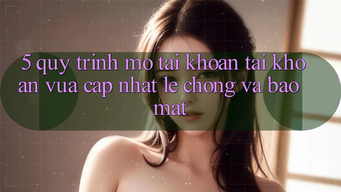 5. Quy Trình Mở tài khoản Tài Khoản Vừa cập nhật Lẹ Chóng và Bảo Mật
