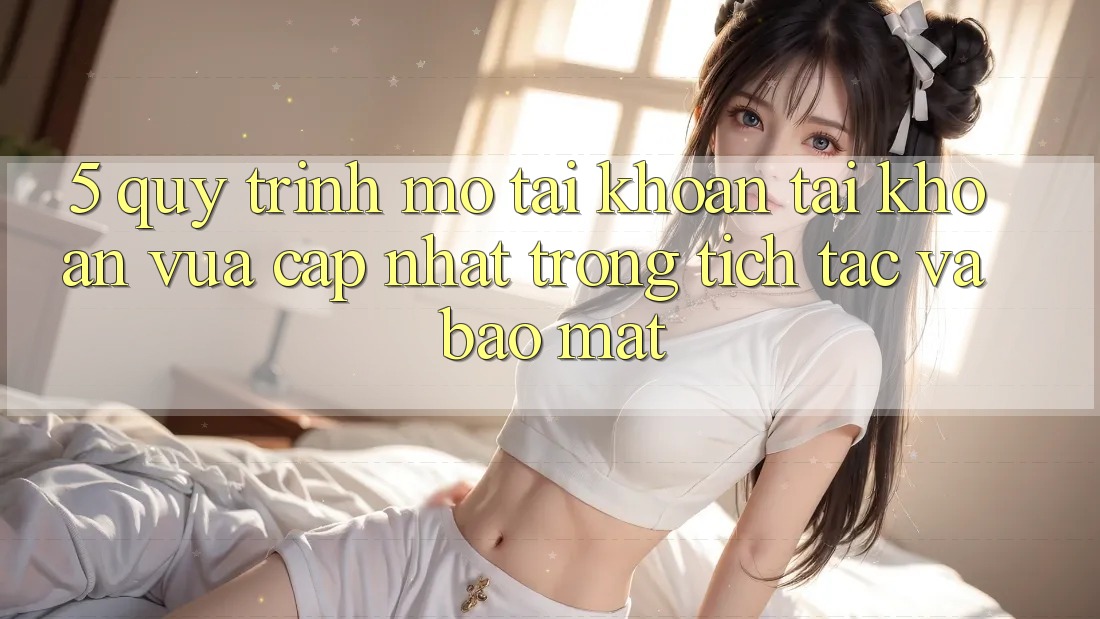 5. Quy Trình Mở tài khoản Tài Khoản Vừa cập nhật Trong tích tắc và Bảo Mật