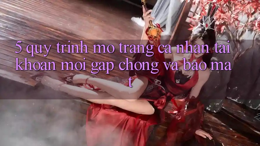 5. Quy Trình Mở trang cá nhân Tài Khoản Mới Gấp Chóng và Bảo Mật