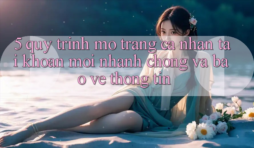 5. Quy Trình Mở trang cá nhân Tài Khoản Mới Nhanh chóng và Bảo vệ thông tin