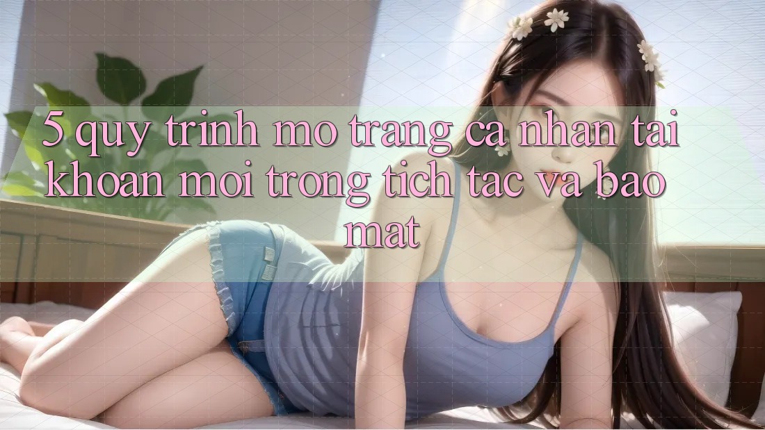 5. Quy Trình Mở trang cá nhân Tài Khoản Mới Trong tích tắc và Bảo Mật