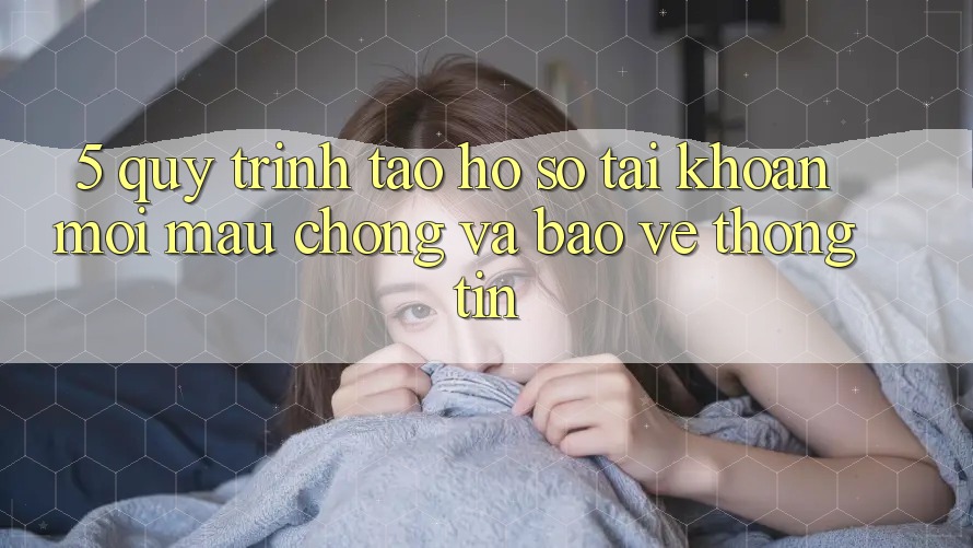 5. Quy Trình Tạo hồ sơ Tài Khoản Mới Mau Chóng và Bảo vệ thông tin
