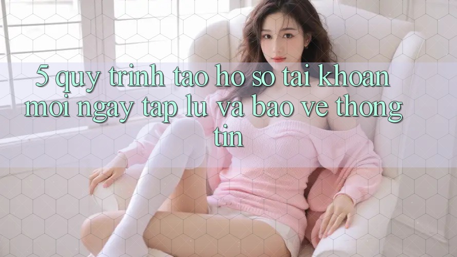 5. Quy Trình Tạo hồ sơ Tài Khoản Mới Ngay tắp lự và Bảo vệ thông tin 5. Quy Trình Tạo hồ sơ Tài Khoản Mới Ngay tắp lự và Bảo vệ thông tin