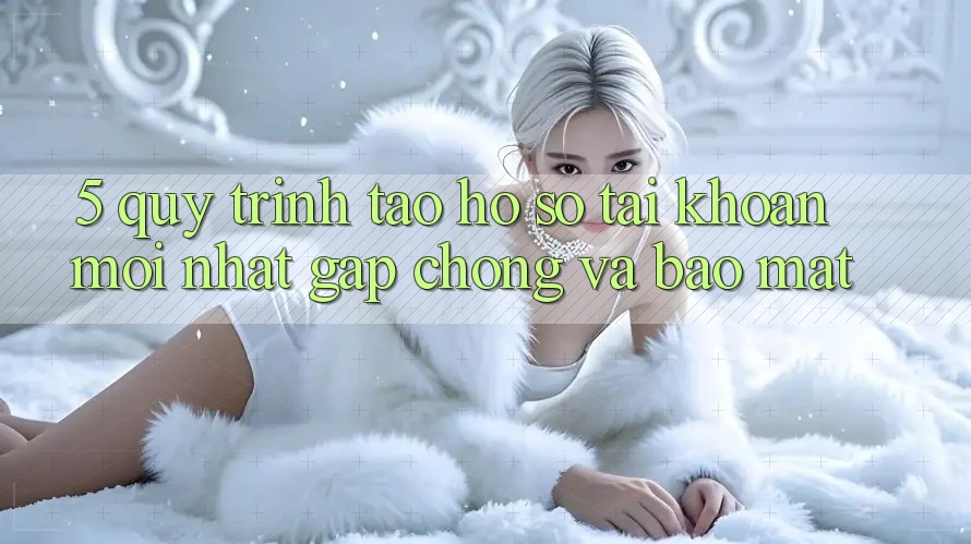 5. Quy Trình Tạo hồ sơ Tài Khoản Mới nhất Gấp Chóng và Bảo Mật