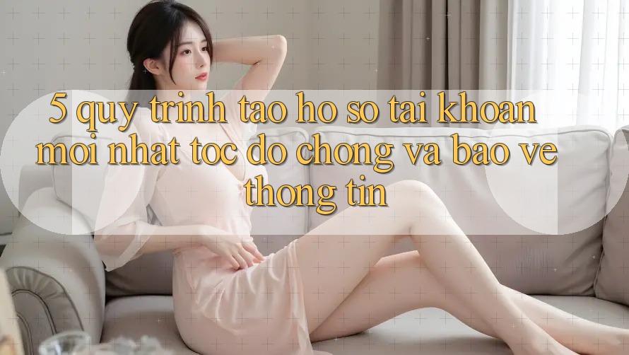 5. Quy Trình Tạo hồ sơ Tài Khoản Mới nhất Tốc độ Chóng và Bảo vệ thông tin