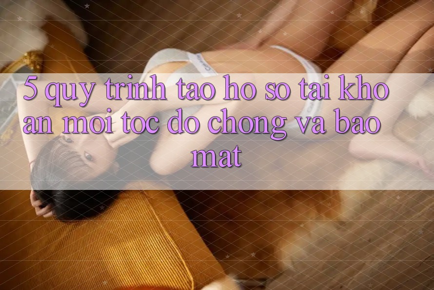 5. Quy Trình Tạo hồ sơ Tài Khoản Mới Tốc độ Chóng và Bảo Mật 5. Quy Trình Tạo hồ sơ Tài Khoản Mới Tốc độ Chóng và Bảo Mật