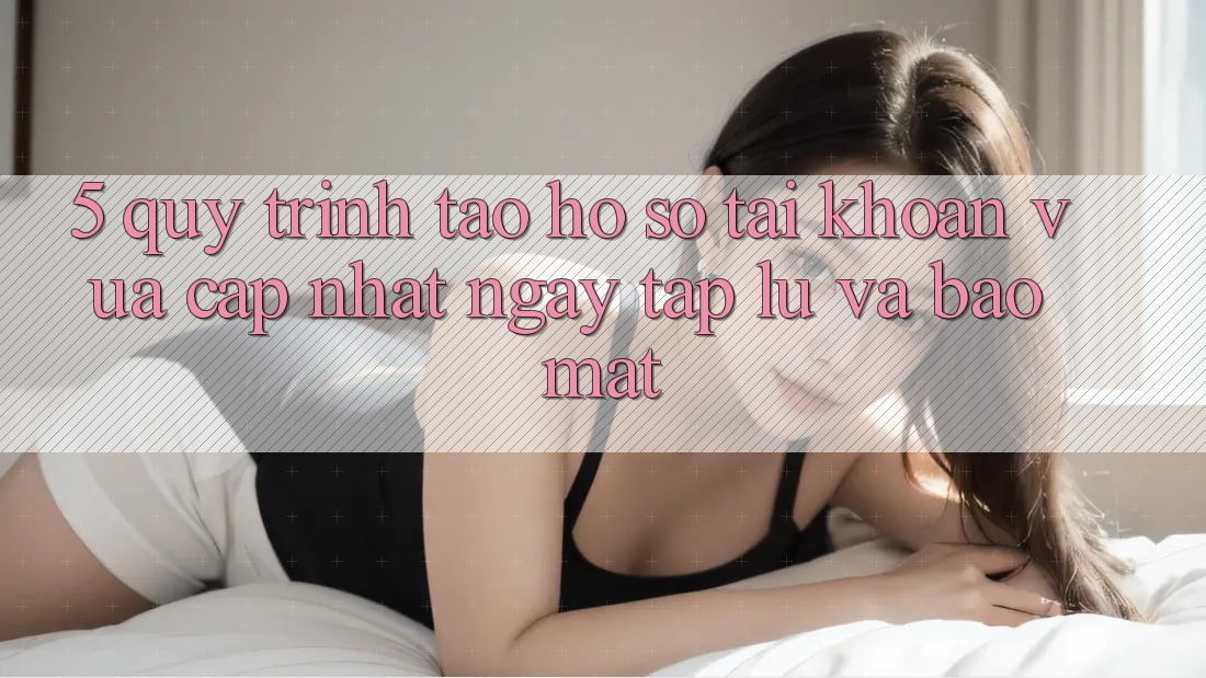 5. Quy Trình Tạo hồ sơ Tài Khoản Vừa cập nhật Ngay tắp lự và Bảo Mật 5. Quy Trình Tạo hồ sơ Tài Khoản Vừa cập nhật Ngay tắp lự và Bảo Mật