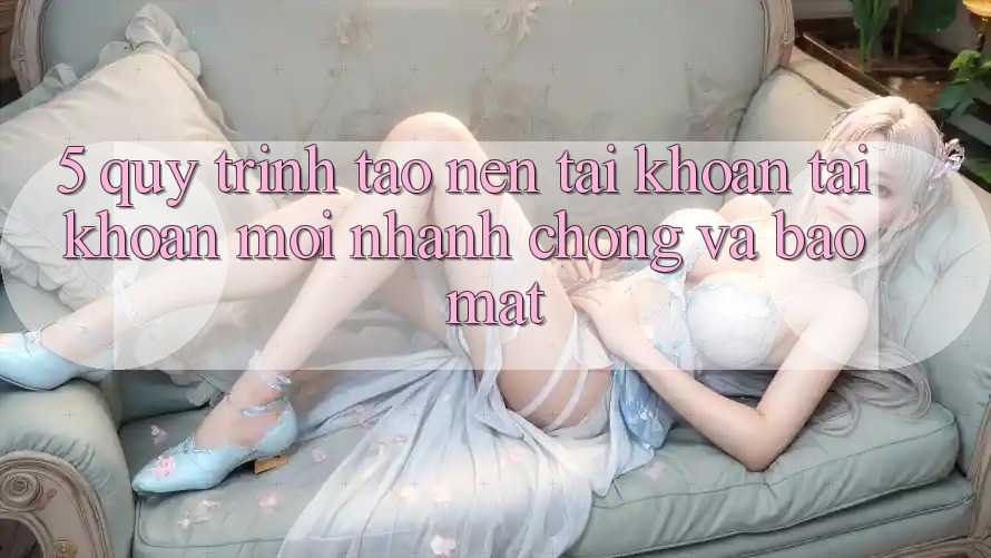 5. Quy Trình Tạo nên tài khoản Tài Khoản Mới Nhanh Chóng và Bảo Mật