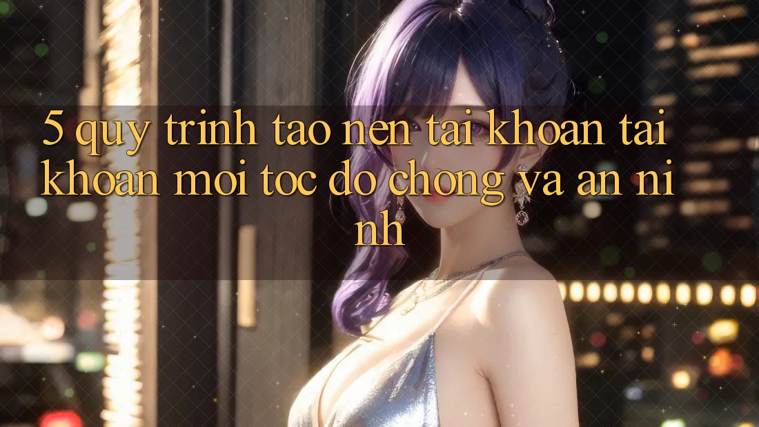 5. Quy Trình Tạo nên tài khoản Tài Khoản Mới Tốc độ Chóng và An ninh