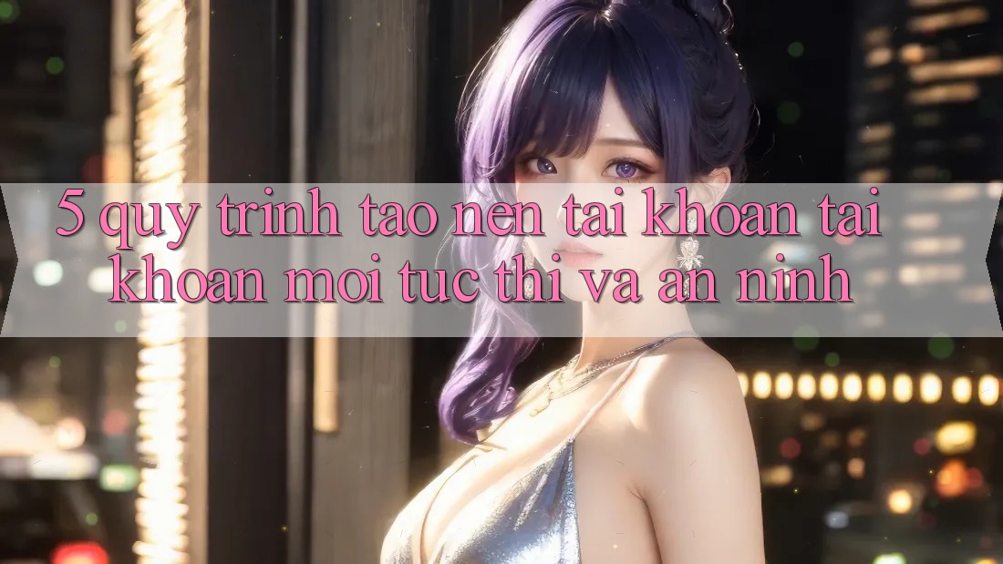 5. Quy Trình Tạo nên tài khoản Tài Khoản Mới Tức thì và An ninh 5. Quy Trình Tạo nên tài khoản Tài Khoản Mới Tức thì và An ninh