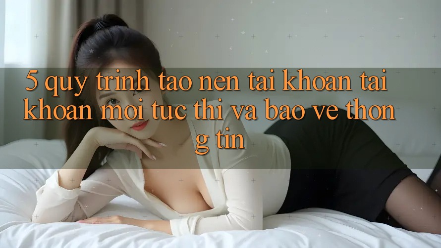 5. Quy Trình Tạo nên tài khoản Tài Khoản Mới Tức thì và Bảo vệ thông tin 5. Quy Trình Tạo nên tài khoản Tài Khoản Mới Tức thì và Bảo vệ thông tin