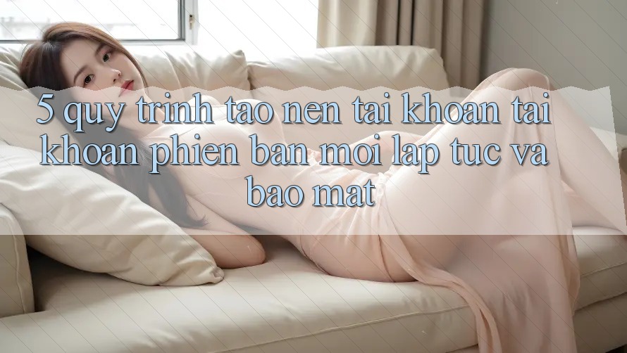 5. Quy Trình Tạo nên tài khoản Tài Khoản Phiên bản mới Lập tức và Bảo Mật
