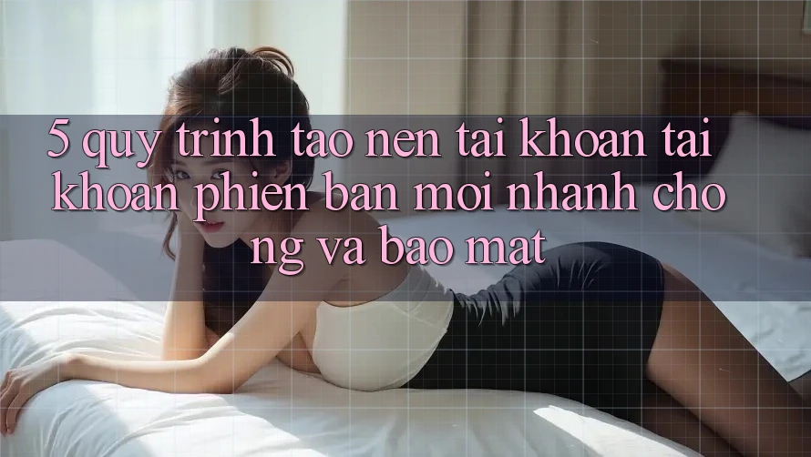 5. Quy Trình Tạo nên tài khoản Tài Khoản Phiên bản mới Nhanh chóng và Bảo Mật