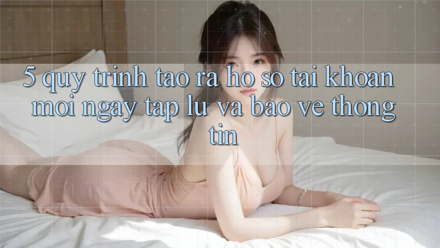5. Quy Trình Tạo ra hồ sơ Tài Khoản Mới Ngay tắp lự và Bảo vệ thông tin