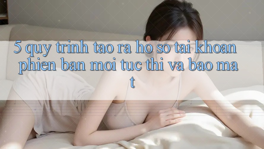 5. Quy Trình Tạo ra hồ sơ Tài Khoản Phiên bản mới Tức thì và Bảo Mật