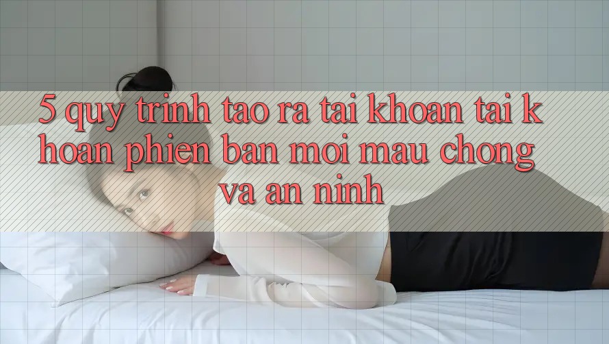 5. Quy Trình Tạo ra tài khoản Tài Khoản Phiên bản mới Mau Chóng và An ninh