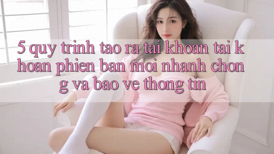 5. Quy Trình Tạo ra tài khoản Tài Khoản Phiên bản mới Nhanh chóng và Bảo vệ thông tin