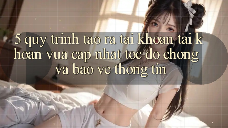 5. Quy Trình Tạo ra tài khoản Tài Khoản Vừa cập nhật Tốc độ Chóng và Bảo vệ thông tin