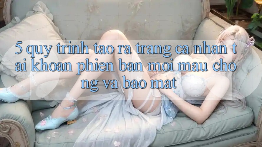 5. Quy Trình Tạo ra trang cá nhân Tài Khoản Phiên bản mới Mau Chóng và Bảo Mật