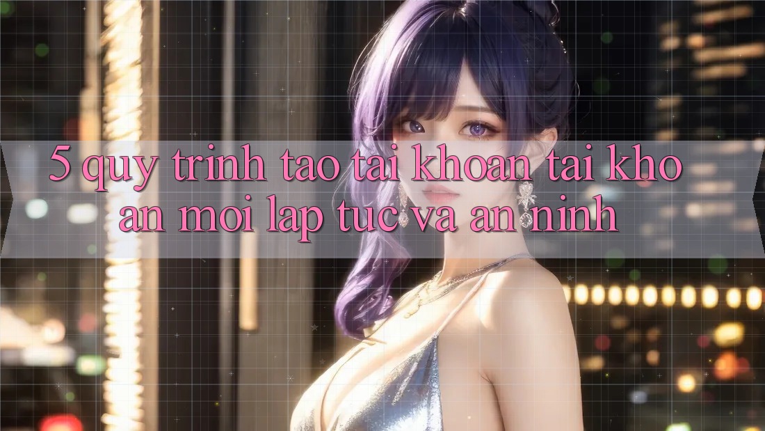 5. Quy Trình Tạo tài khoản Tài Khoản Mới Lập tức và An ninh 5. Quy Trình Tạo tài khoản Tài Khoản Mới Lập tức và An ninh