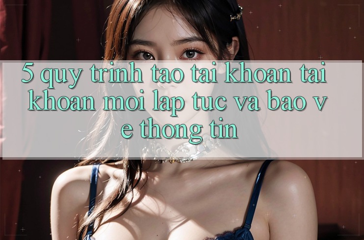 5. Quy Trình Tạo tài khoản Tài Khoản Mới Lập tức và Bảo vệ thông tin