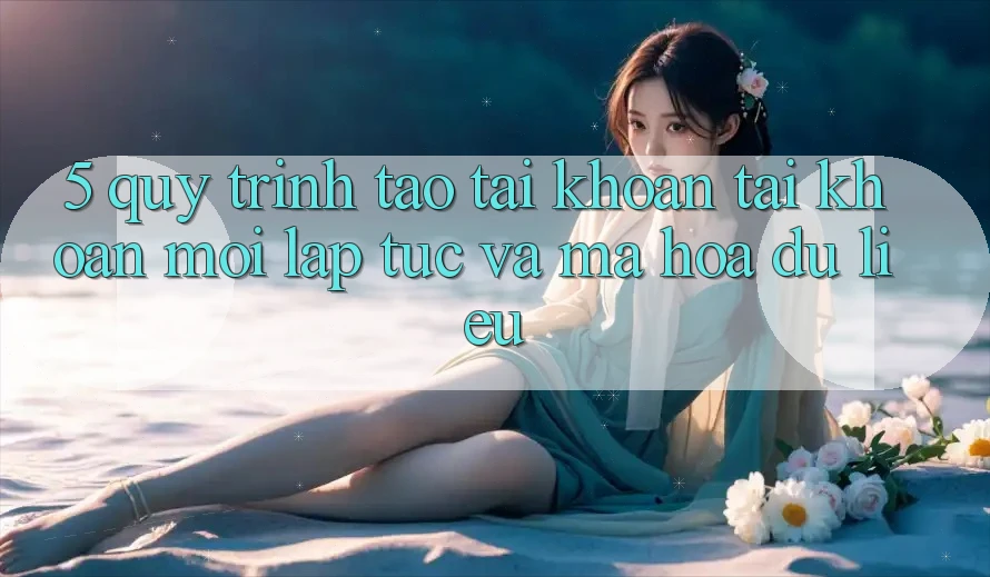 5. Quy Trình Tạo tài khoản Tài Khoản Mới Lập tức và Mã hóa dữ liệu