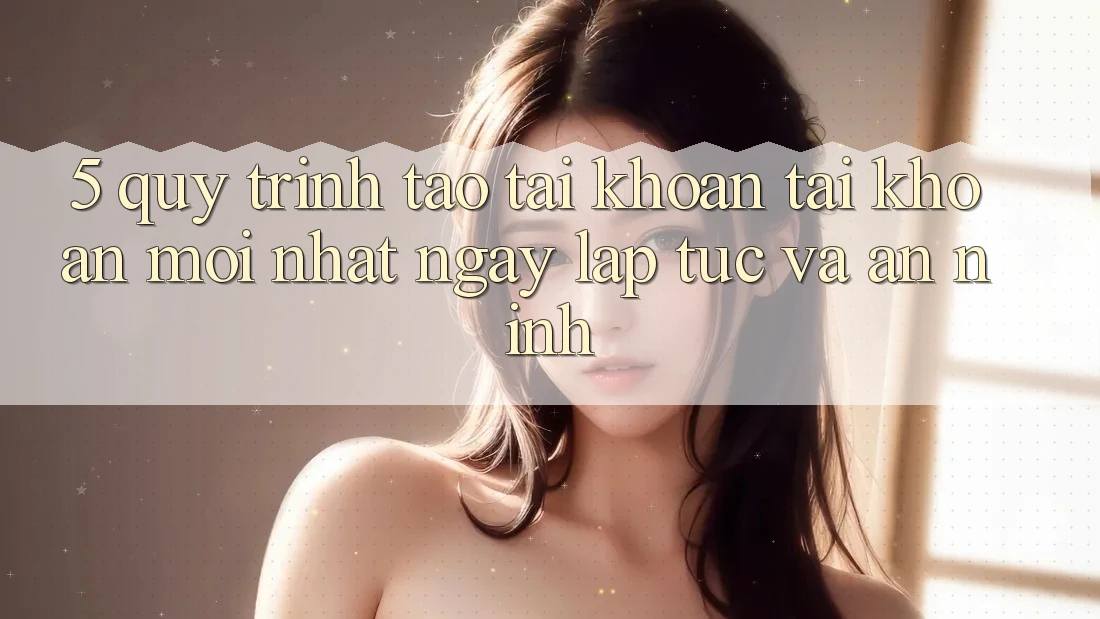 5. Quy Trình Tạo tài khoản Tài Khoản Mới nhất Ngay lập tức và An ninh
