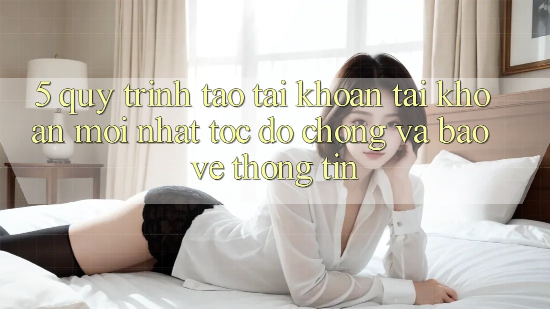 5. Quy Trình Tạo tài khoản Tài Khoản Mới nhất Tốc độ Chóng và Bảo vệ thông tin