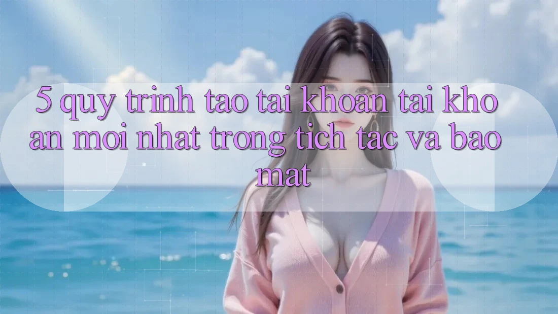 5. Quy Trình Tạo tài khoản Tài Khoản Mới nhất Trong tích tắc và Bảo Mật