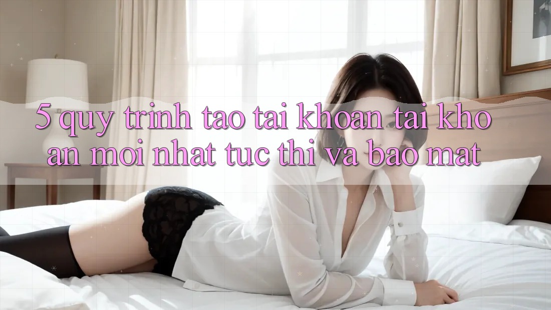 5. Quy Trình Tạo tài khoản Tài Khoản Mới nhất Tức thì và Bảo Mật
