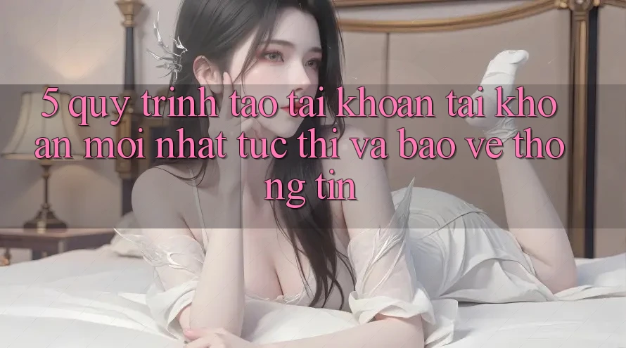 5. Quy Trình Tạo tài khoản Tài Khoản Mới nhất Tức thì và Bảo vệ thông tin
