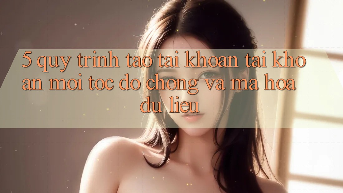 5. Quy Trình Tạo tài khoản Tài Khoản Mới Tốc độ Chóng và Mã hóa dữ liệu
