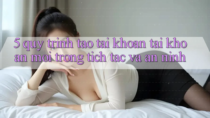 5. Quy Trình Tạo tài khoản Tài Khoản Mới Trong tích tắc và An ninh
