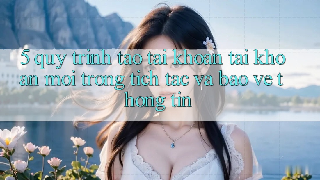 5. Quy Trình Tạo tài khoản Tài Khoản Mới Trong tích tắc và Bảo vệ thông tin