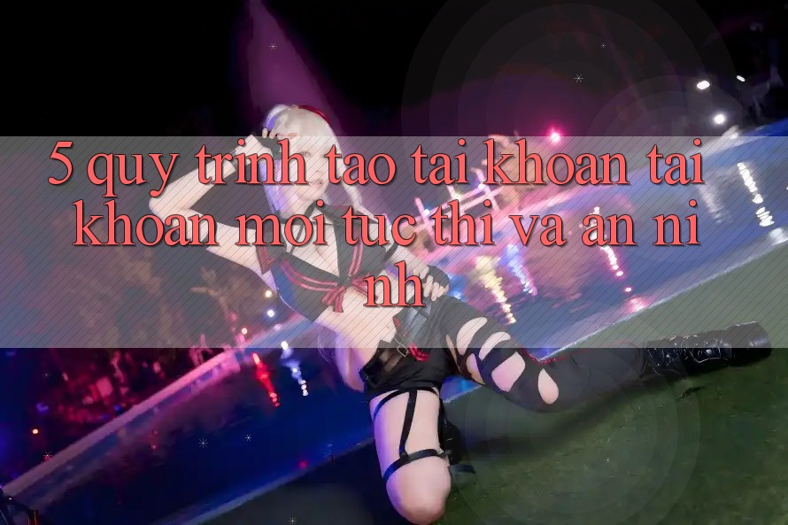5. Quy Trình Tạo tài khoản Tài Khoản Mới Tức thì và An ninh