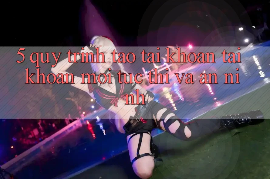 5. Quy Trình Tạo tài khoản Tài Khoản Mới Tức thì và An ninh