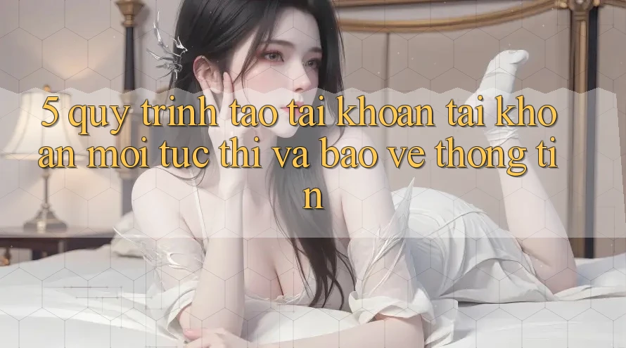 5. Quy Trình Tạo tài khoản Tài Khoản Mới Tức thì và Bảo vệ thông tin