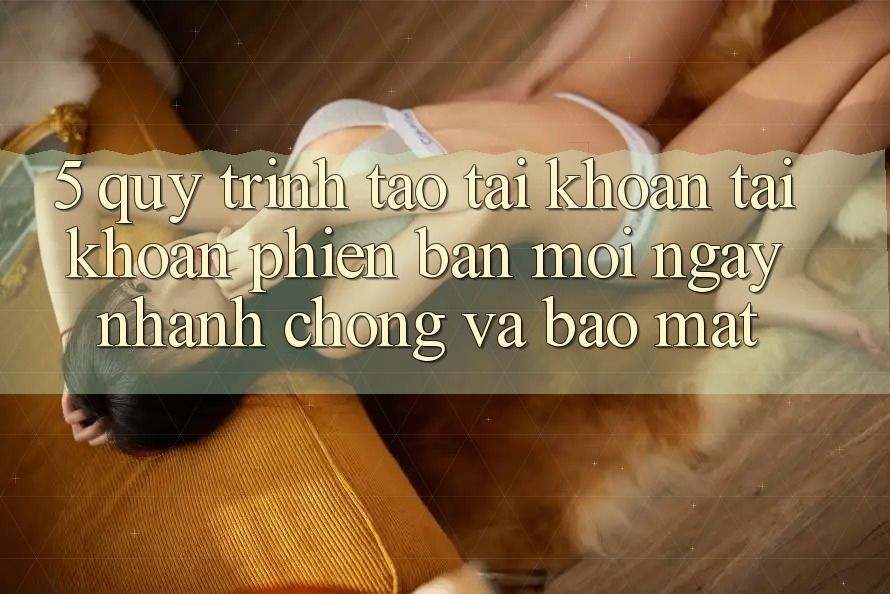 5. Quy Trình Tạo tài khoản Tài Khoản Phiên bản mới Ngay nhanh chóng và Bảo Mật