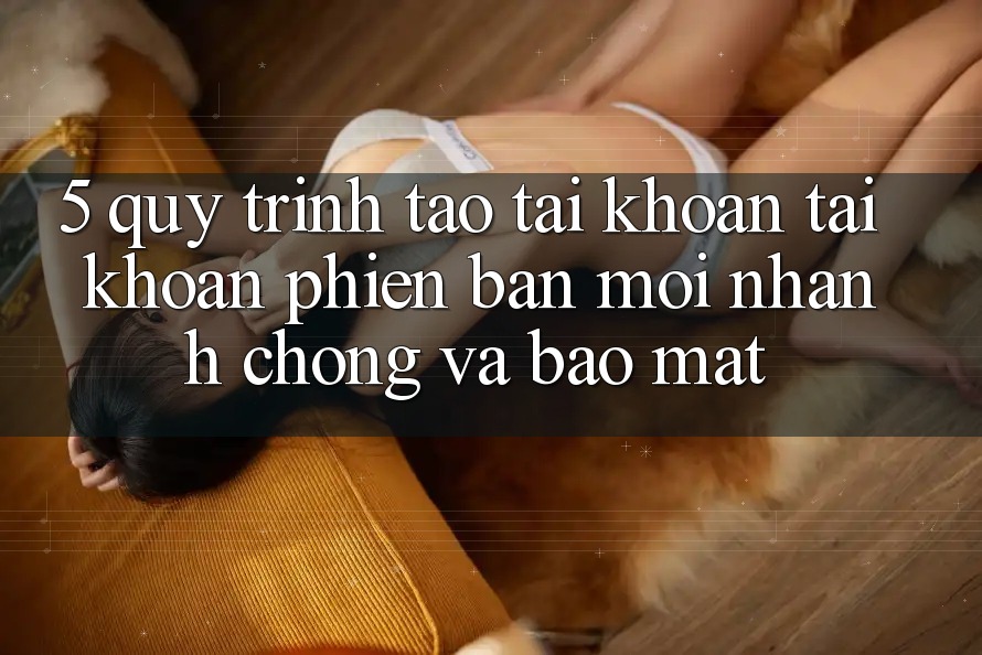 5. Quy Trình Tạo tài khoản Tài Khoản Phiên bản mới Nhanh chóng và Bảo Mật