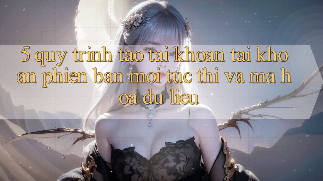5. Quy Trình Tạo tài khoản Tài Khoản Phiên bản mới Tức thì và Mã hóa dữ liệu 5. Quy Trình Tạo tài khoản Tài Khoản Phiên bản mới Tức thì và Mã hóa dữ liệu