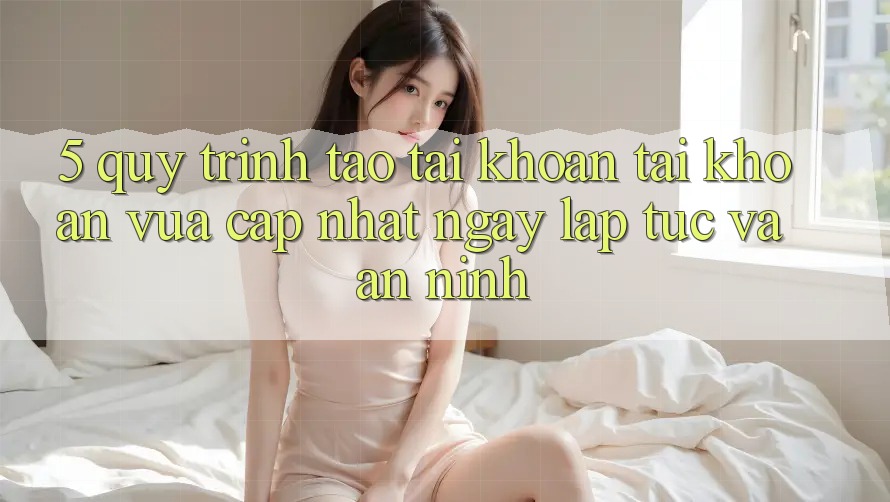 5. Quy Trình Tạo tài khoản Tài Khoản Vừa cập nhật Ngay lập tức và An ninh