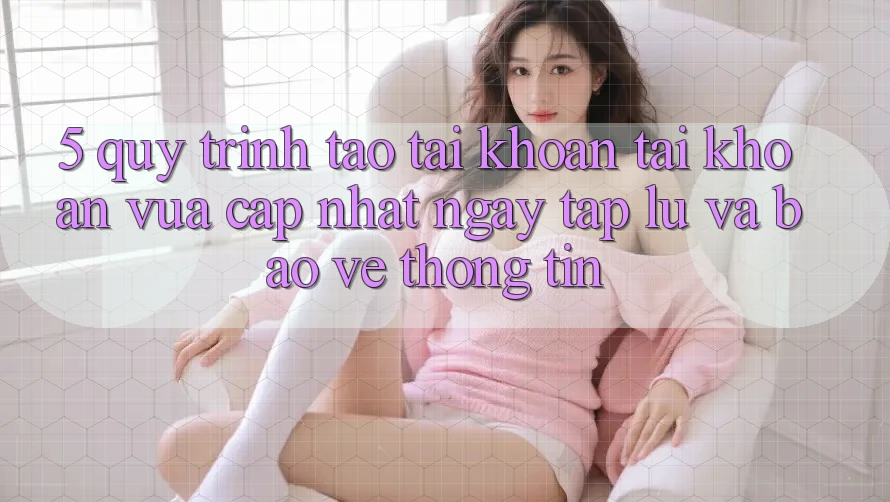 5. Quy Trình Tạo tài khoản Tài Khoản Vừa cập nhật Ngay tắp lự và Bảo vệ thông tin
