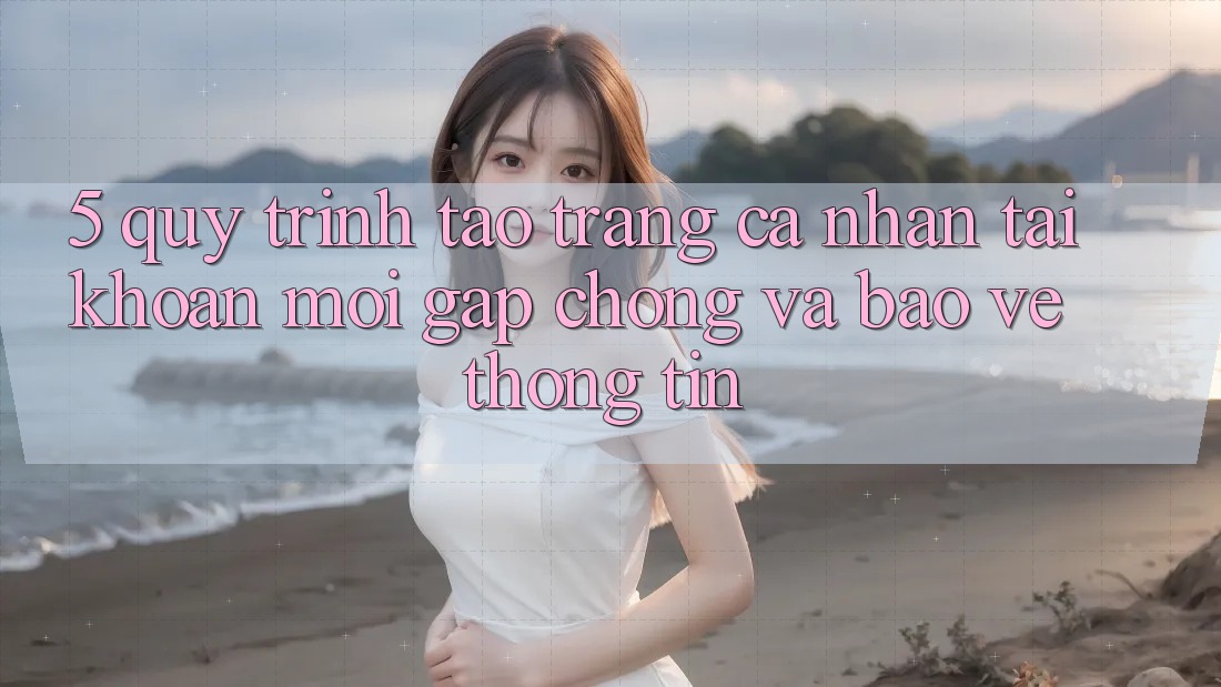 5. Quy Trình Tạo trang cá nhân Tài Khoản Mới Gấp Chóng và Bảo vệ thông tin