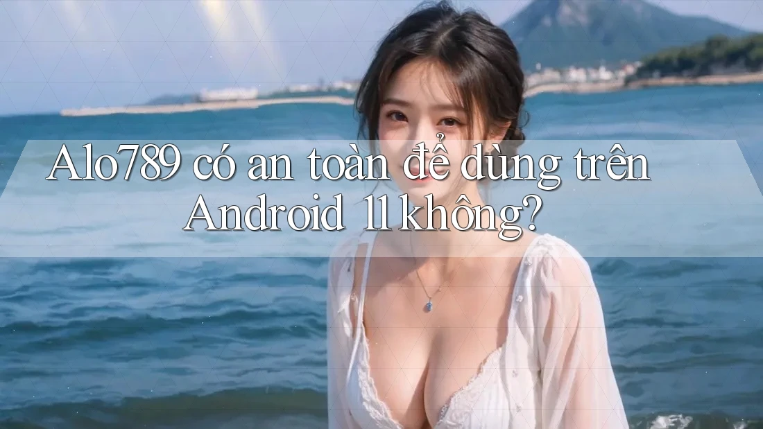 Alo789 có an toàn để dùng trên Android 11 không?