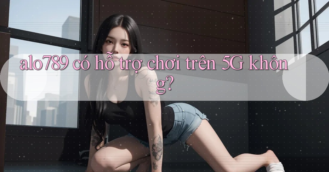 alo789 có hỗ trợ chơi trên 5G không?