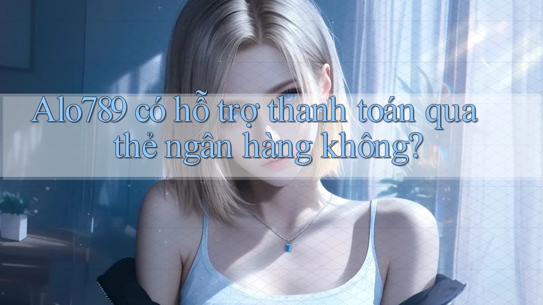 Alo789 có hỗ trợ thanh toán qua thẻ ngân hàng không?