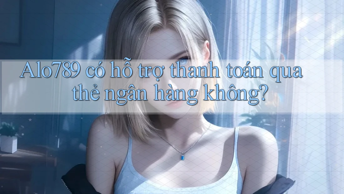 Alo789 có hỗ trợ thanh toán qua thẻ ngân hàng không?