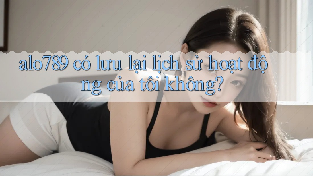 alo789 có lưu lại lịch sử hoạt động của tôi không?