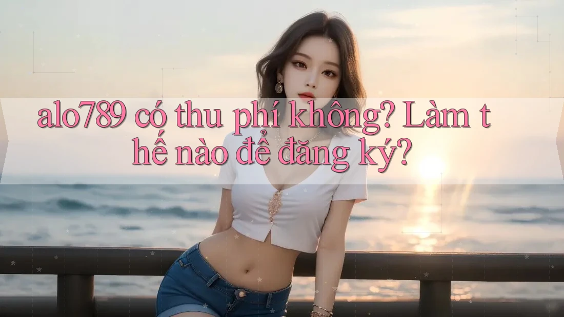 alo789 có thu phí không? Làm thế nào để đăng ký?