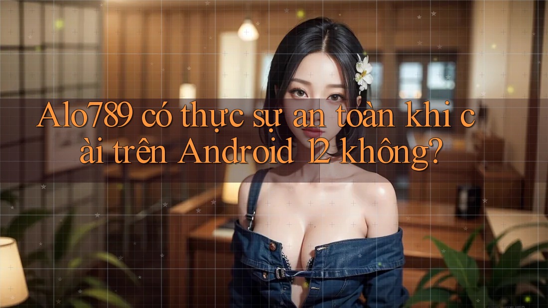 Alo789 có thực sự an toàn khi cài trên Android 12 không?